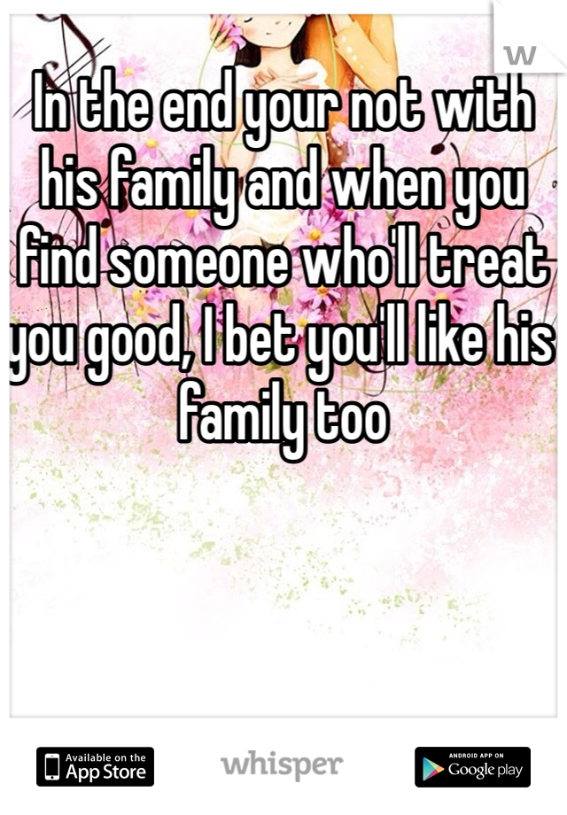 In the end your not with his family and when you find someone who'll treat you good, I bet you'll like his family too