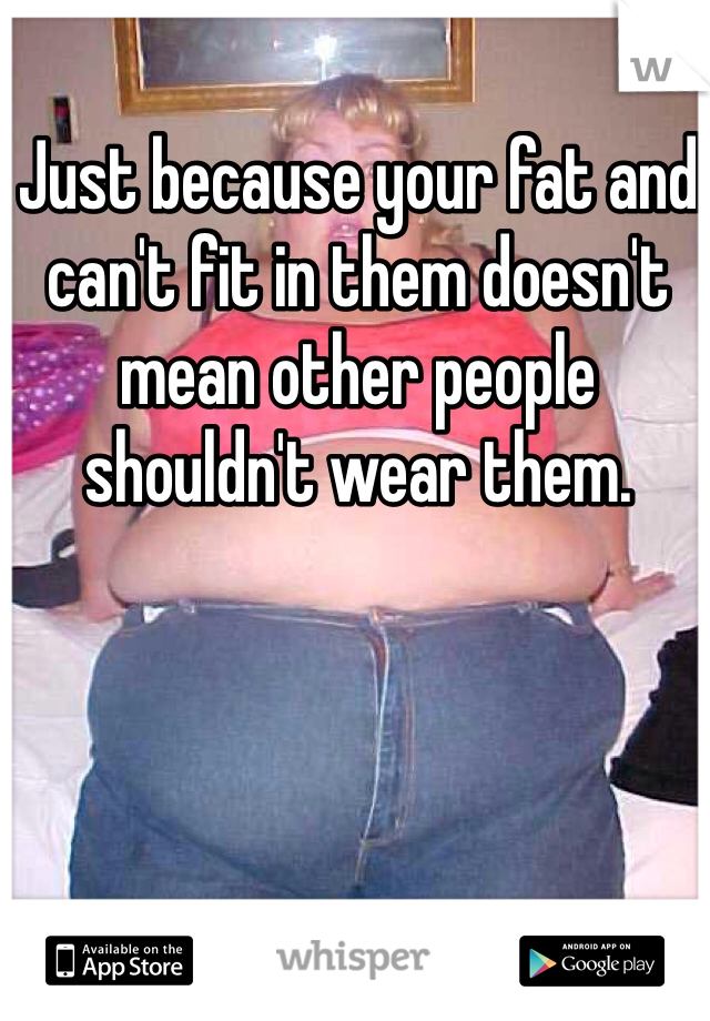 Just because your fat and can't fit in them doesn't mean other people shouldn't wear them.