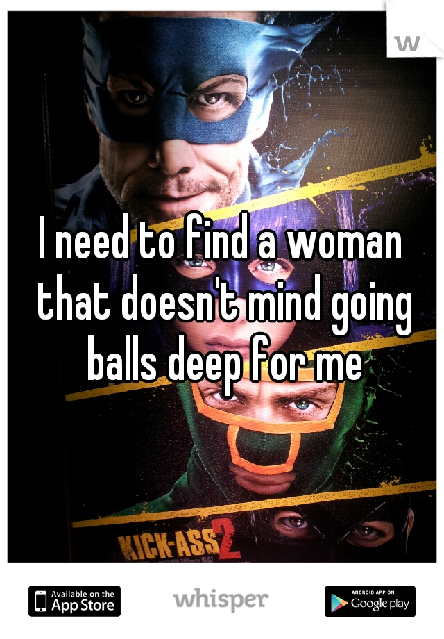 I need to find a woman that doesn't mind going balls deep for me