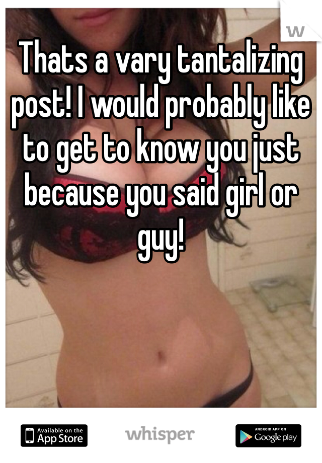 Thats a vary tantalizing post! I would probably like to get to know you just because you said girl or guy!