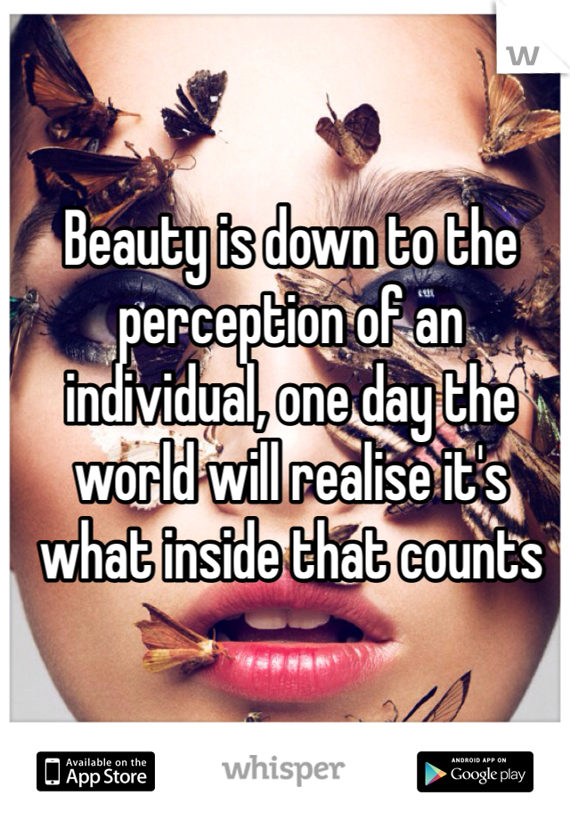 Beauty is down to the perception of an individual, one day the world will realise it's what inside that counts