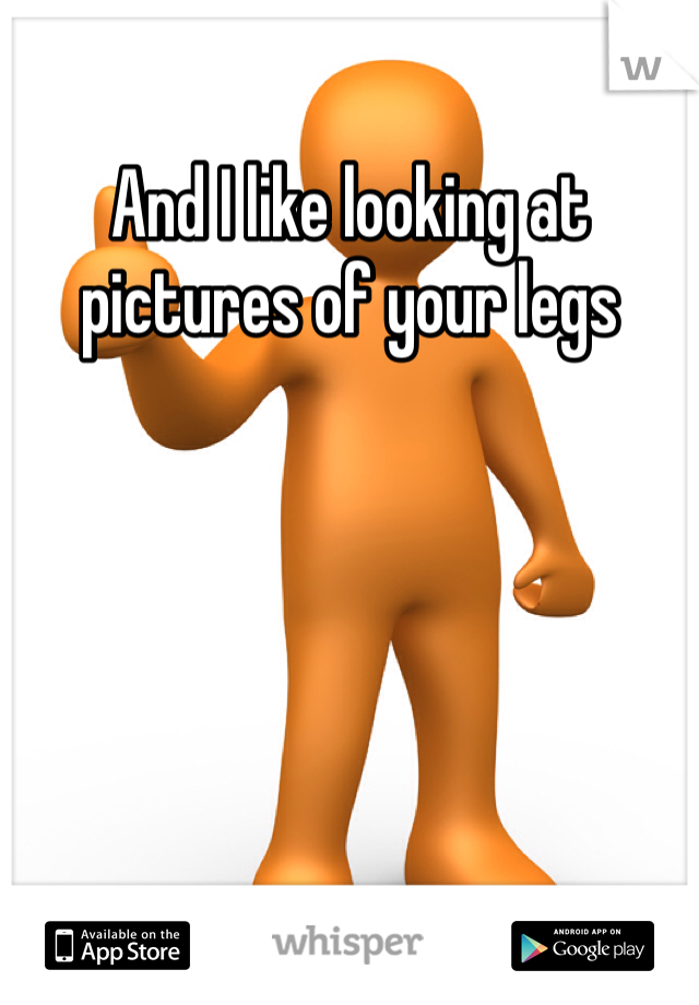 And I like looking at pictures of your legs 