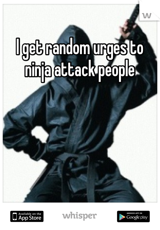 I get random urges to ninja attack people