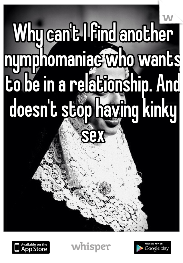 Why can't I find another nymphomaniac who wants to be in a relationship. And doesn't stop having kinky sex