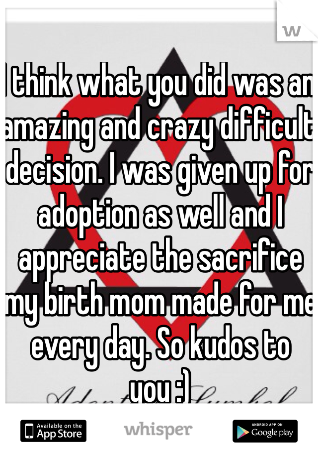I think what you did was an amazing and crazy difficult decision. I was given up for adoption as well and I appreciate the sacrifice my birth mom made for me every day. So kudos to you :)