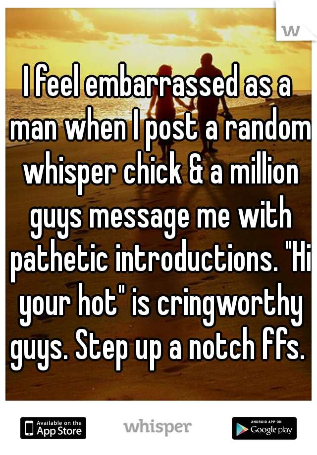 I feel embarrassed as a man when I post a random whisper chick & a million guys message me with pathetic introductions. "Hi your hot" is cringworthy guys. Step up a notch ffs. 