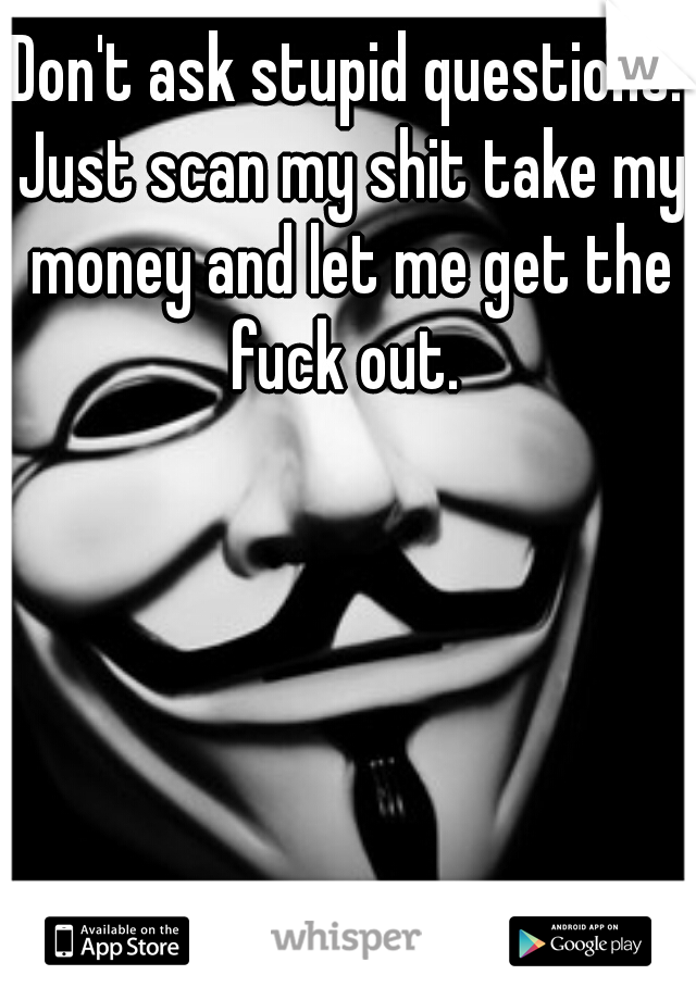 Don't ask stupid questions. Just scan my shit take my money and let me get the fuck out. 