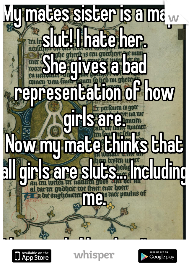 My mates sister is a major slut! I hate her.
She gives a bad representation of how girls are.
Now my mate thinks that all girls are sluts... Including me.

I hate girls like this. I'm not one of those people!