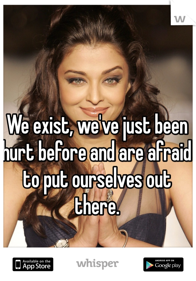 We exist, we've just been hurt before and are afraid to put ourselves out there.