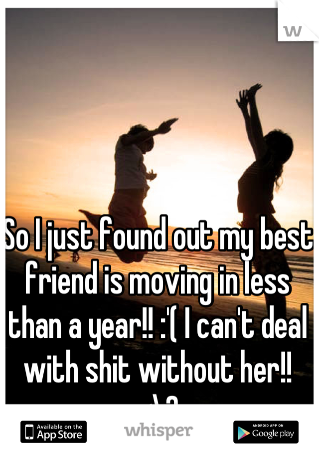 So I just found out my best friend is moving in less than a year!! :'( I can't deal with shit without her!! <\3