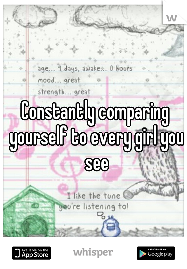 Constantly comparing yourself to every girl you see