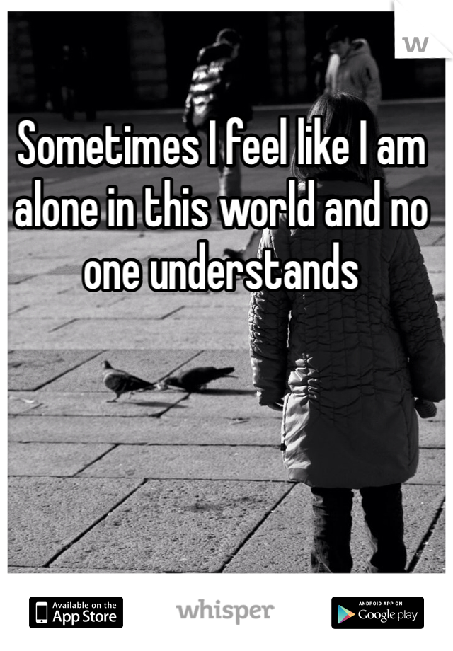 Sometimes I feel like I am alone in this world and no one understands 