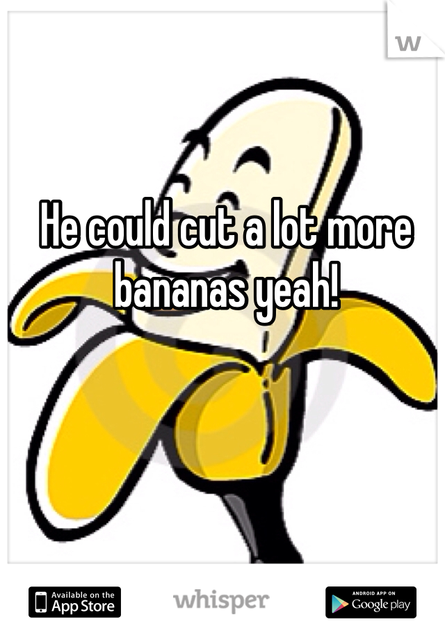 He could cut a lot more bananas yeah!