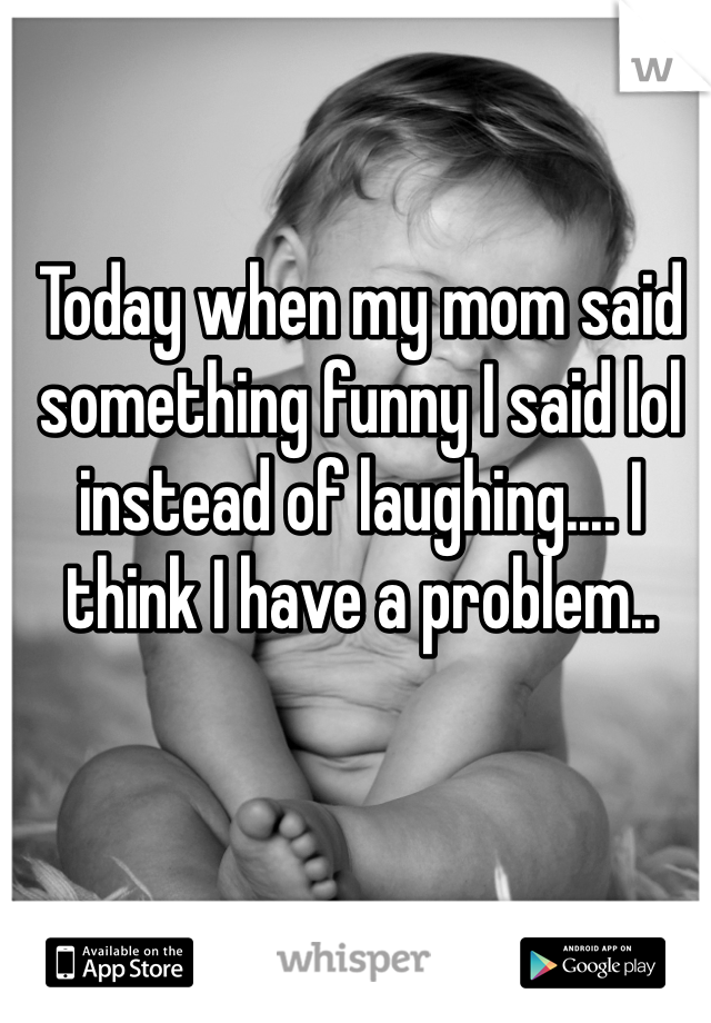 Today when my mom said something funny I said lol instead of laughing.... I think I have a problem..
