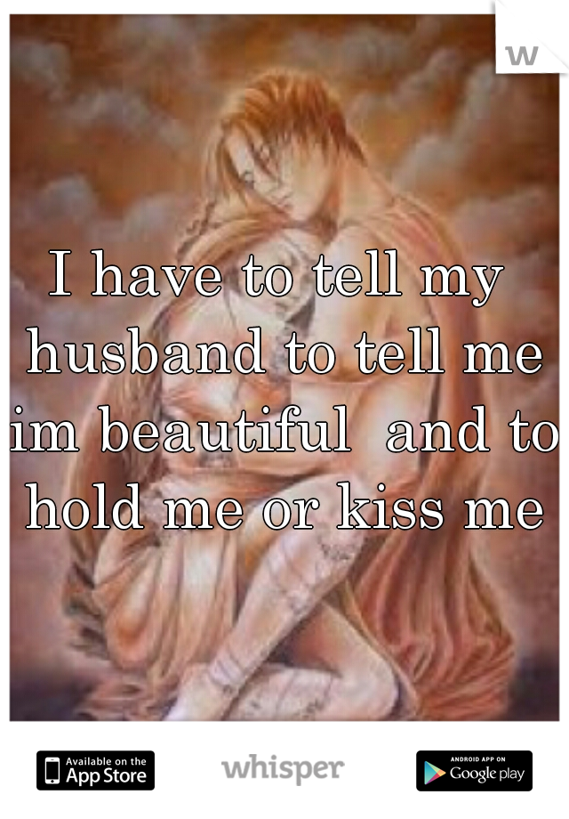 I have to tell my husband to tell me im beautiful  and to hold me or kiss me