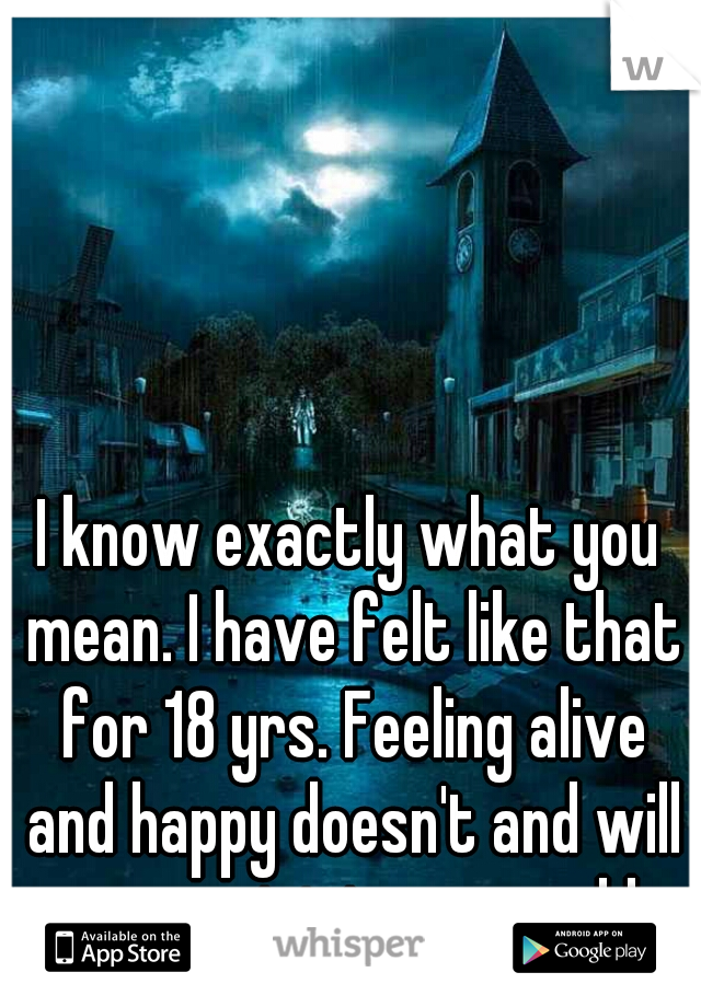 I know exactly what you mean. I have felt like that for 18 yrs. Feeling alive and happy doesn't and will never exist in my world.. 