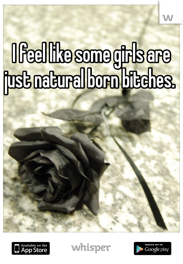 I feel like some girls are just natural born bitches. 