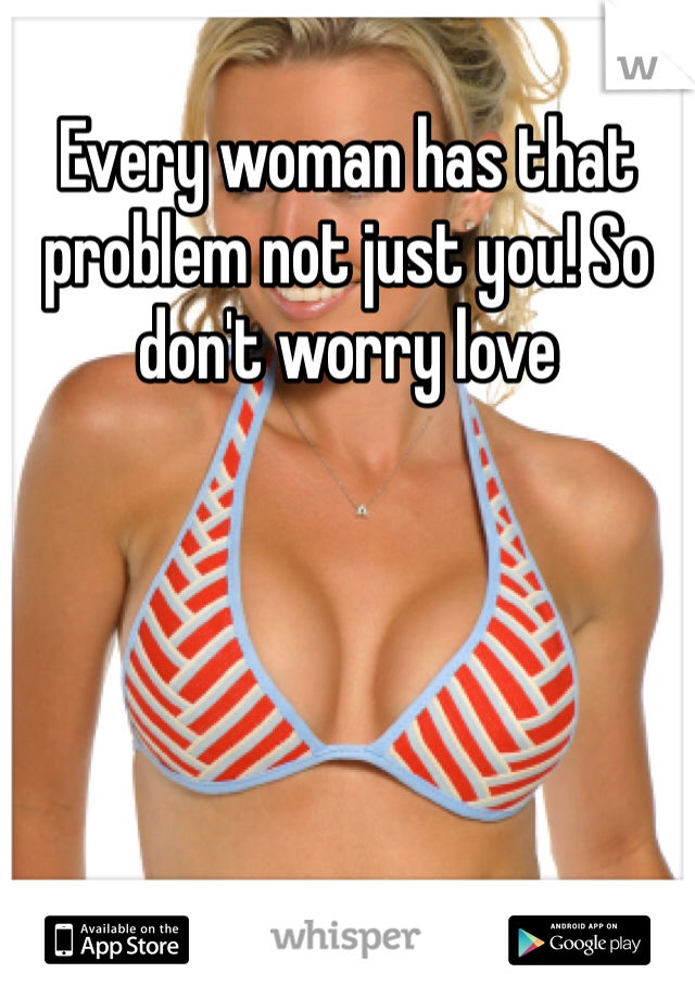 Every woman has that problem not just you! So don't worry love