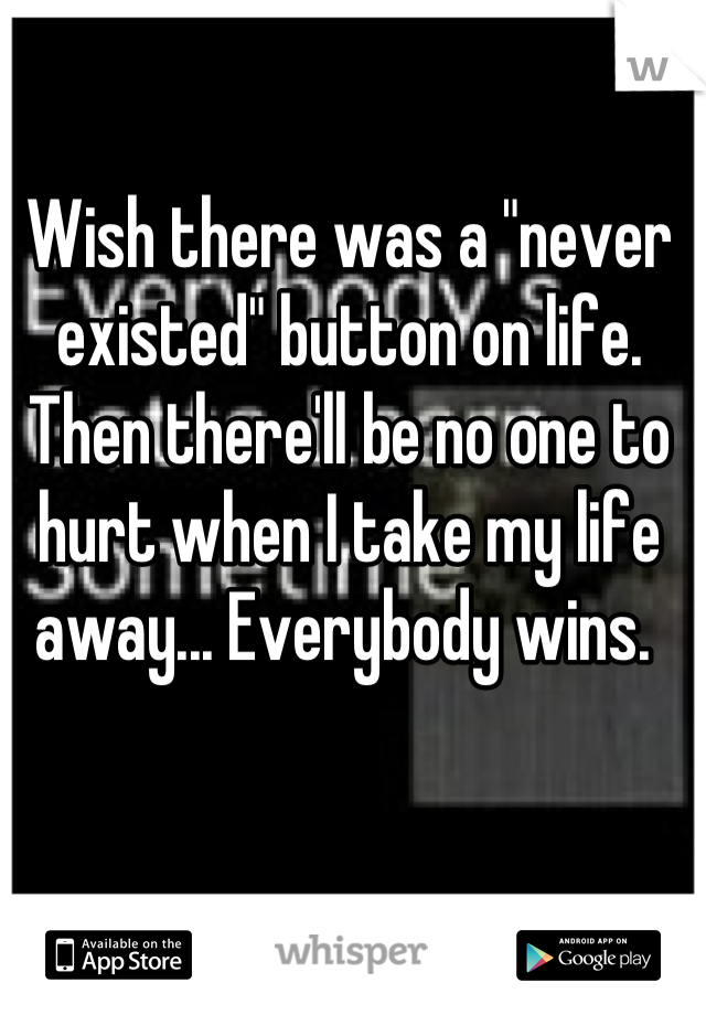 Wish there was a "never existed" button on life. Then there'll be no one to hurt when I take my life away... Everybody wins. 