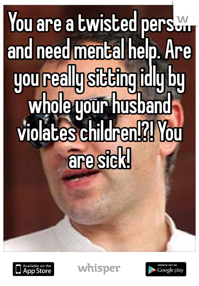 You are a twisted person and need mental help. Are you really sitting idly by whole your husband violates children!?! You are sick!