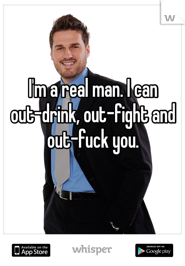 I'm a real man. I can 
out-drink, out-fight and 
out-fuck you. 