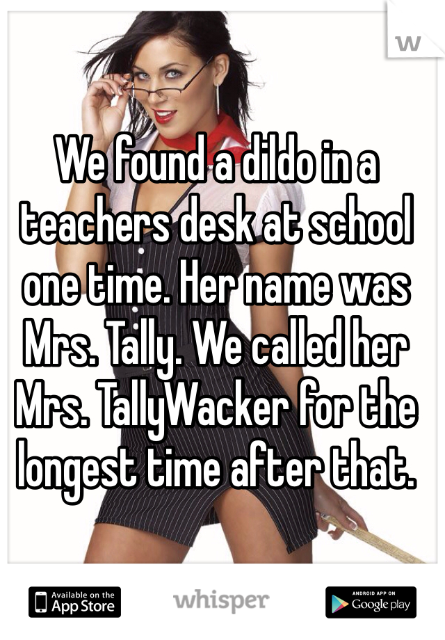 We found a dildo in a teachers desk at school one time. Her name was Mrs. Tally. We called her Mrs. TallyWacker for the longest time after that.