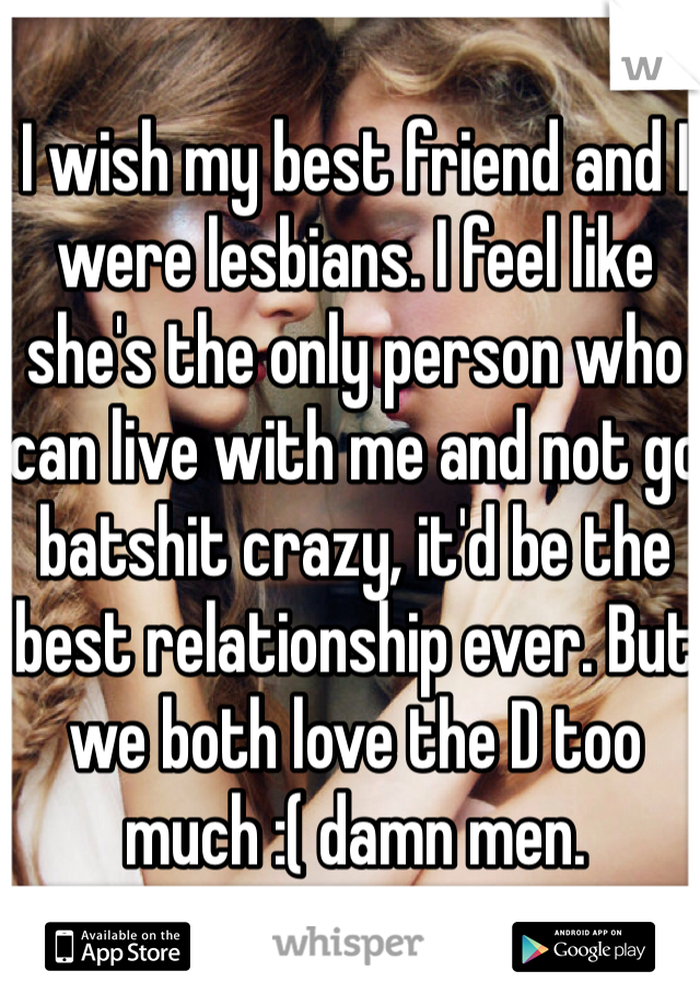I wish my best friend and I were lesbians. I feel like she's the only person who can live with me and not go batshit crazy, it'd be the best relationship ever. But we both love the D too much :( damn men.