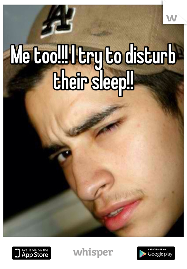 Me too!!! I try to disturb their sleep!!