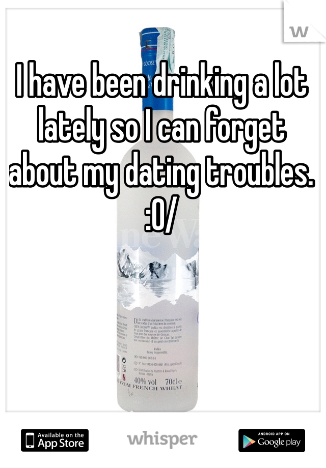 I have been drinking a lot lately so I can forget about my dating troubles. :0/