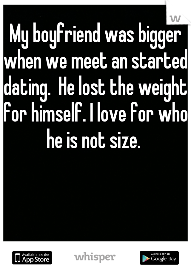 My boyfriend was bigger when we meet an started dating.  He lost the weight for himself. I love for who he is not size. 