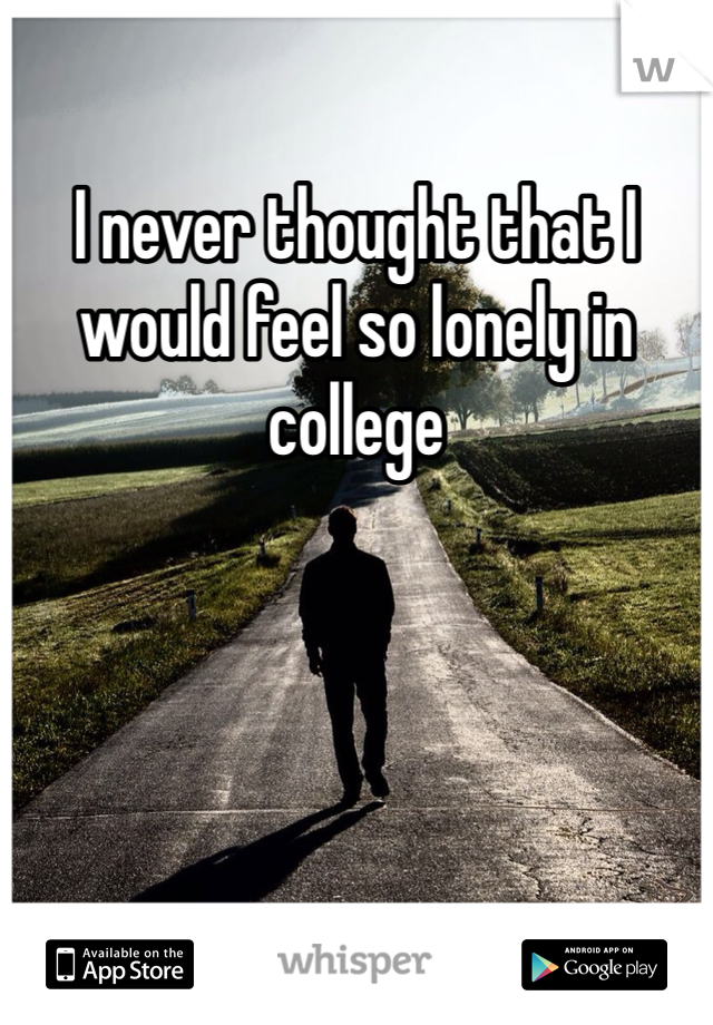 I never thought that I would feel so lonely in college 
