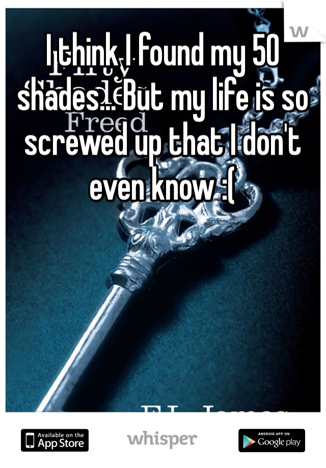 I think I found my 50 shades... But my life is so screwed up that I don't even know :(