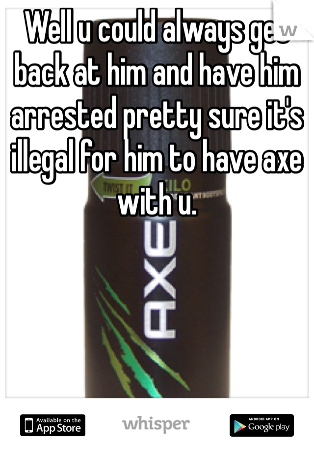 Well u could always get back at him and have him arrested pretty sure it's illegal for him to have axe with u.