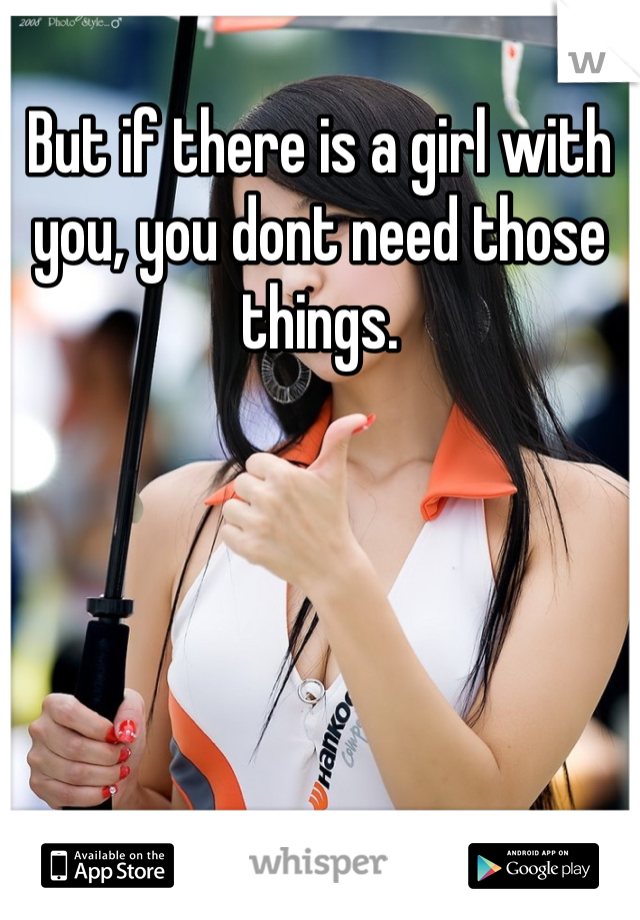 But if there is a girl with you, you dont need those things.