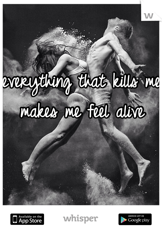 everything that kills me makes me feel alive 