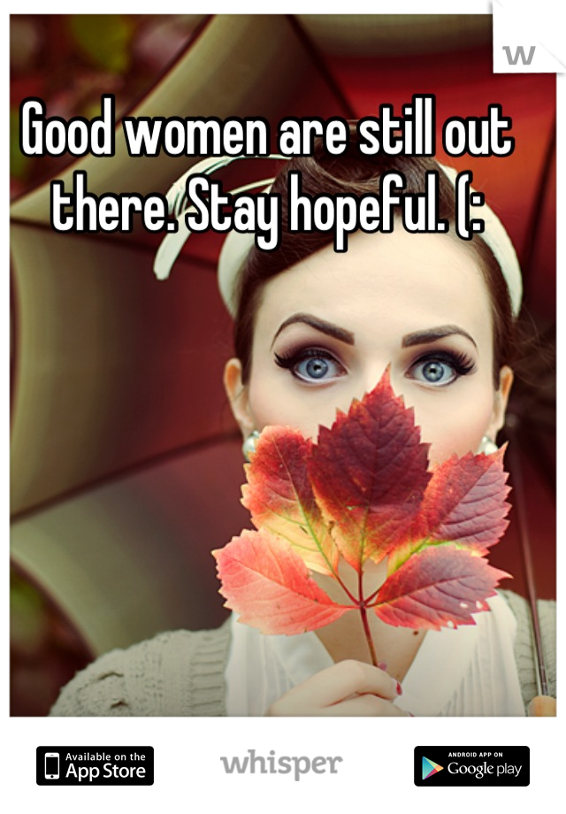 Good women are still out there. Stay hopeful. (:
