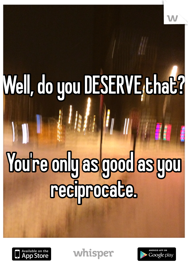 Well, do you DESERVE that?


You're only as good as you reciprocate.