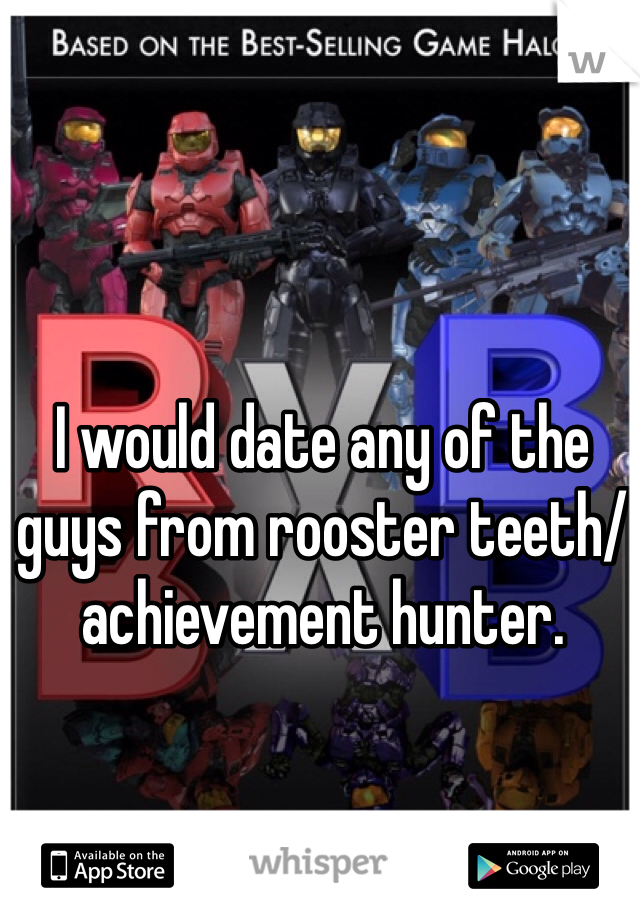 I would date any of the guys from rooster teeth/ achievement hunter.