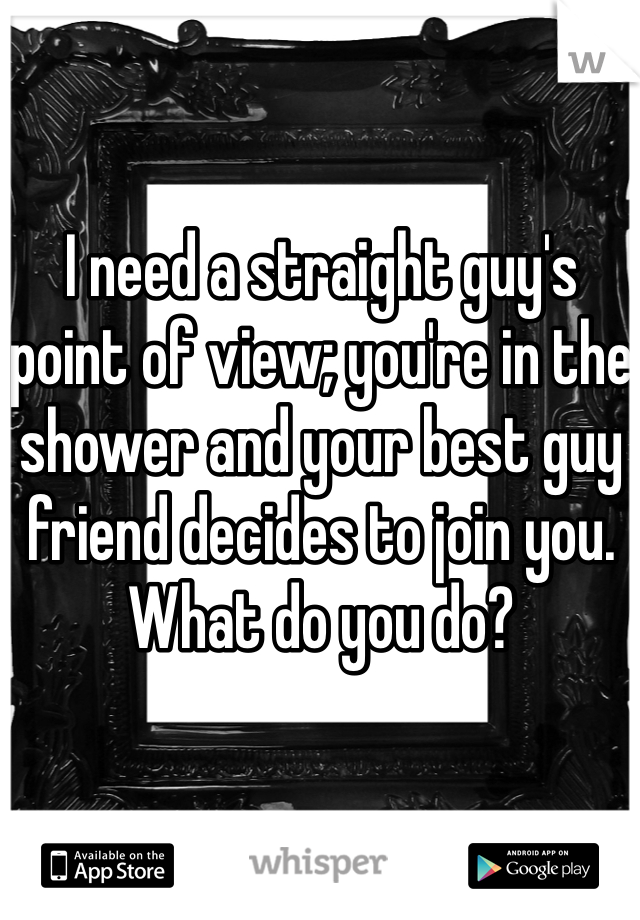 I need a straight guy's point of view; you're in the shower and your best guy friend decides to join you. What do you do?