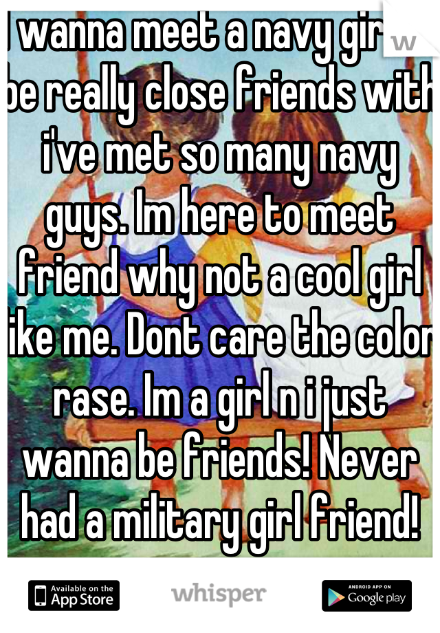 I wanna meet a navy girl to be really close friends with i've met so many navy guys. Im here to meet friend why not a cool girl like me. Dont care the color rase. Im a girl n i just wanna be friends! Never had a military girl friend! 
