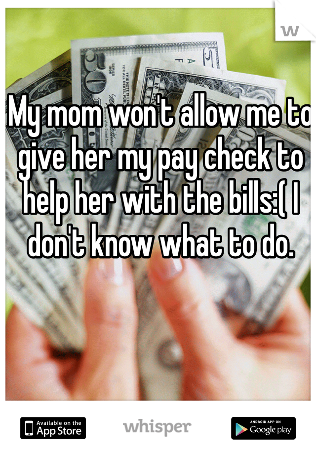 My mom won't allow me to give her my pay check to help her with the bills:( I don't know what to do.