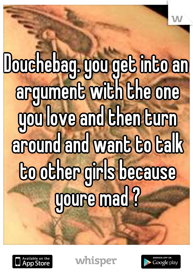 Douchebag. you get into an argument with the one you love and then turn around and want to talk to other girls because youre mad ?