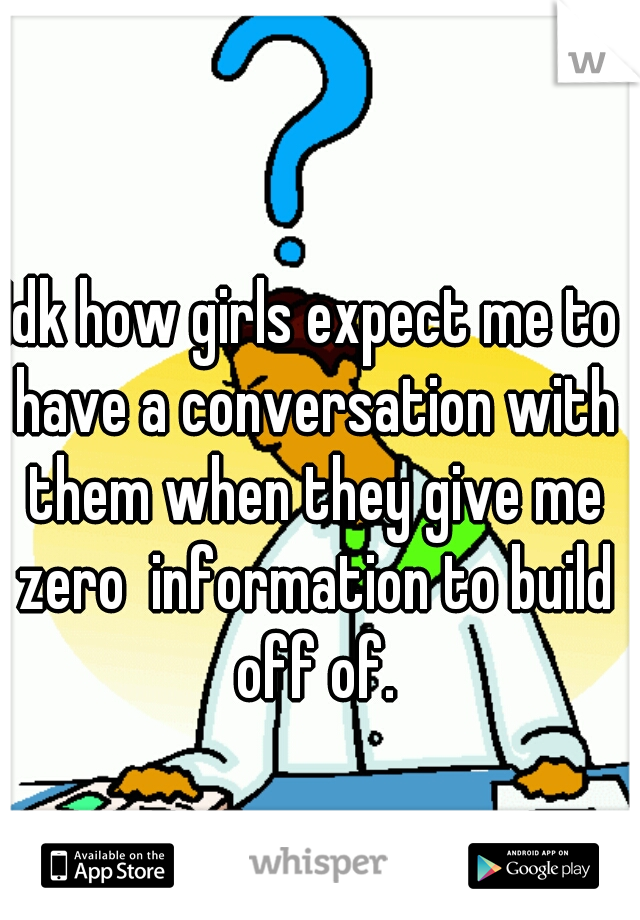 Idk how girls expect me to have a conversation with them when they give me zero  information to build off of.