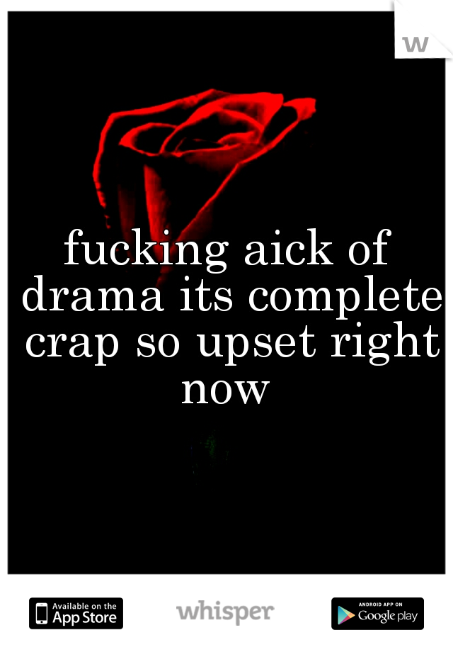 fucking aick of drama its complete crap so upset right now 