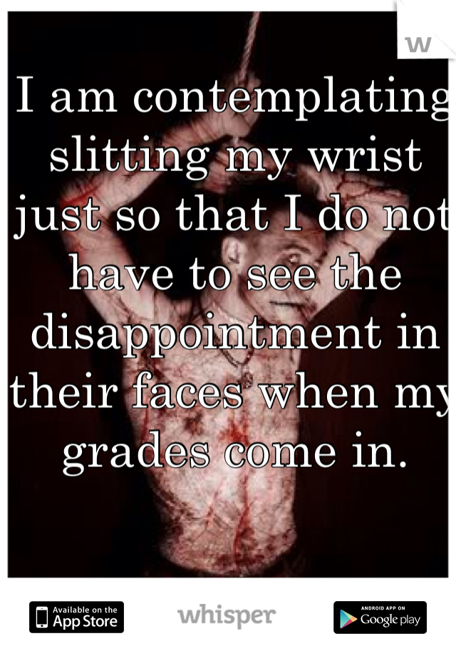 I am contemplating slitting my wrist just so that I do not have to see the disappointment in their faces when my grades come in. 