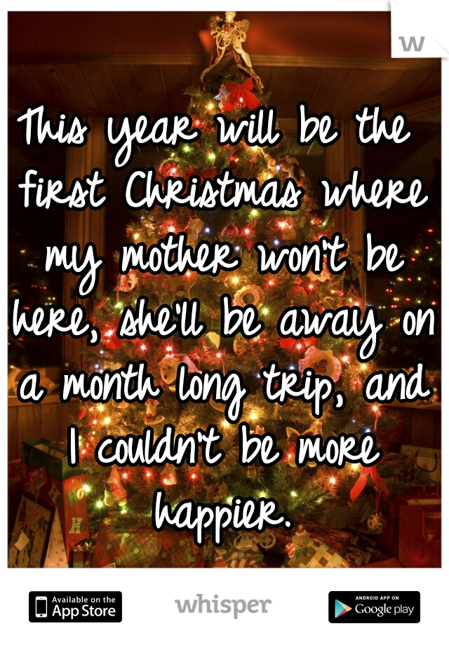 This year will be the first Christmas where my mother won't be here, she'll be away on a month long trip, and I couldn't be more happier.