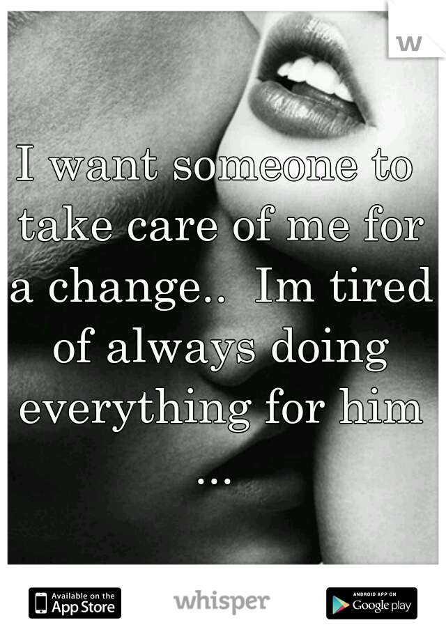 I want someone to take care of me for a change..  Im tired of always doing everything for him ... 