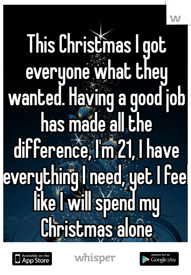This Christmas I got everyone what they wanted. Having a good job has made all the difference, I'm 21, I have everything I need, yet I feel like I will spend my Christmas alone