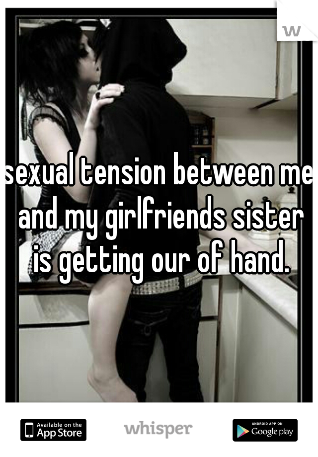 sexual tension between me and my girlfriends sister is getting our of hand.