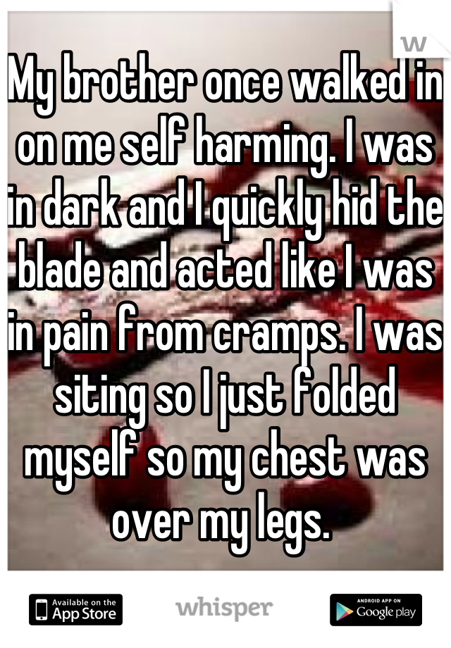 My brother once walked in on me self harming. I was in dark and I quickly hid the blade and acted like I was in pain from cramps. I was siting so I just folded myself so my chest was over my legs. 